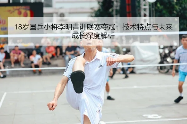 18岁国乒小将李明青训联赛夺冠：技术特点与未来成长深度解析