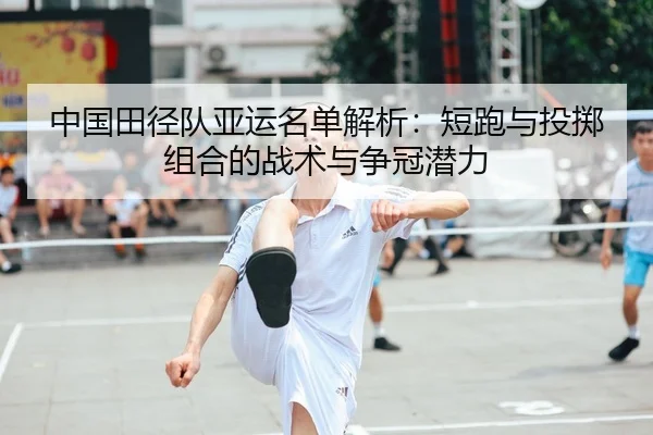 中国田径队亚运名单解析：短跑与投掷组合的战术与争冠潜力